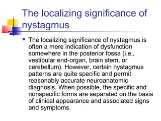 The localizing significance of
nystagmus
 The localizing significance of nystagmus is
often a mere indication of dysfunction
somewhere in the posterior fossa (i.e.,
vestibular end-organ, brain stem, or
cerebellum). However, certain nystagmus
patterns are quite specific and permit
reasonably accurate neuroanatomic
diagnosis. When possible, the specific and
nonspecific forms are separated on the basis
of clinical appearance and associated signs
and symptoms.
 