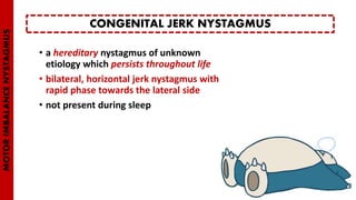 • a hereditary nystagmus of unknown
etiology which persists throughout life
• bilateral, horizontal jerk nystagmus with
rapid phase towards the lateral side
• not present during sleep
CONGENITAL JERK NYSTAGMUS
MOTORIMBALANCENYSTAGMUS
 