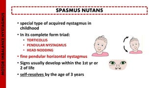 • special type of acquired nystagmus in
childhood
• In its complete form triad:
• TORTICOLLIS
• PENDULAR NYSTAGMUS
• HEAD NODDING
• fine pendular horizontal nystagmus
• Signs usually develop within the 1st yr or
2 of life
• self-resolves by the age of 3 years
SPASMUS NUTANS
MOTORIMBALANCENYSTAGMUS
 