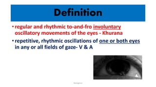 Definition
• regular and rhythmic to-and-fro involuntary
oscillatory movements of the eyes - Khurana
• repetitive, rhythmic oscillations of one or both eyes
in any or all fields of gaze- V & A
Nystagmus
 