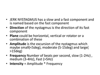 • JERK NYSTAGMUS has a slow and a fast component and
is named based on the fast component
• Direction of the nystagmus is the direction of its fast
component
• Plane could be horizontal, vertical or rotator or a
combination of these
• Amplitude is the excursion of the nystagmus which
maybe small(<5deg), moderate (5-15deg) and large(
>15deg)
• Frequency Number of beats per second, slow (1-2Hz) ,
medium (3-4Hz), Fast (>5Hz)
• Intensity = Amplitude * Frequency
 