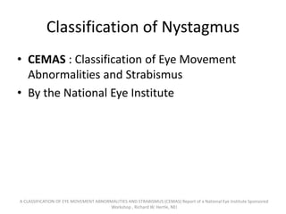 Classification of Nystagmus
• CEMAS : Classification of Eye Movement
Abnormalities and Strabismus
• By the National Eye Institute
A CLASSIFICATION OF EYE MOVEMENT ABNORMALITIES AND STRABISMUS (CEMAS) Report of a National Eye Institute Sponsored
Workshop , Richard W. Hertle, NEI
 