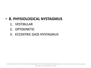• B. PHYSIOLOGICAL NYSTAGMUS
1. VESTIBULAR
2. OPTOKINETIC
3. ECCENTRIC GAZE NYSTAGMUS
A CLASSIFICATION OF EYE MOVEMENT ABNORMALITIES AND STRABISMUS (CEMAS) Report of a National Eye Institute Sponsored
Workshop , Richard W. Hertle, NEI
 