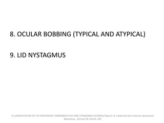 8. OCULAR BOBBING (TYPICAL AND ATYPICAL)
9. LID NYSTAGMUS
A CLASSIFICATION OF EYE MOVEMENT ABNORMALITIES AND STRABISMUS (CEMAS) Report of a National Eye Institute Sponsored
Workshop , Richard W. Hertle, NEI
 