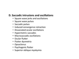D. Saccadic intrusions and oscillations
• Square wave jerks and oscillations
• Square wave pulses
• Saccadic pulses
• Induced convergence retraction
• Dissociated ocular oscillations
• Hypermetric saccades
• Macrosaccadic oscillations
• Ocular flutter
• Flutter dysmetria
• Opsoclonus
• Psychogenic flutter
• Superior oblique myokymia
 