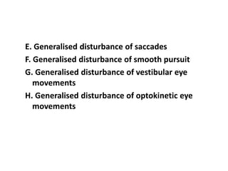 E. Generalised disturbance of saccades
F. Generalised disturbance of smooth pursuit
G. Generalised disturbance of vestibular eye
movements
H. Generalised disturbance of optokinetic eye
movements
 