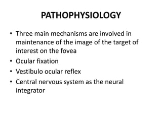 PATHOPHYSIOLOGY
• Three main mechanisms are involved in
maintenance of the image of the target of
interest on the fovea
• Ocular fixation
• Vestibulo ocular reflex
• Central nervous system as the neural
integrator
 