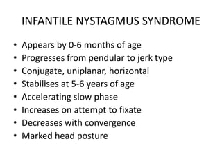 INFANTILE NYSTAGMUS SYNDROME
• Appears by 0-6 months of age
• Progresses from pendular to jerk type
• Conjugate, uniplanar, horizontal
• Stabilises at 5-6 years of age
• Accelerating slow phase
• Increases on attempt to fixate
• Decreases with convergence
• Marked head posture
 