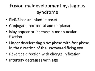 Fusion maldevelopment nystagmus
syndrome
• FMNS has an infantile onset
• Conjugate, horizontal and uniplanar
• May appear or increase in mono ocular
fixation
• Linear decelerating slow phase with fast phase
in the direction of the uncovered fixing eye
• Reverses direction with change in fixation
• Intensity decreases with age
 