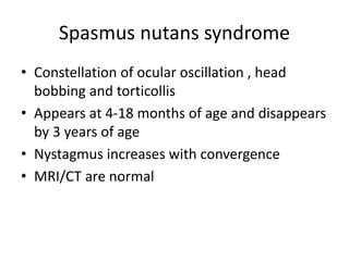 Spasmus nutans syndrome
• Constellation of ocular oscillation , head
bobbing and torticollis
• Appears at 4-18 months of age and disappears
by 3 years of age
• Nystagmus increases with convergence
• MRI/CT are normal
 