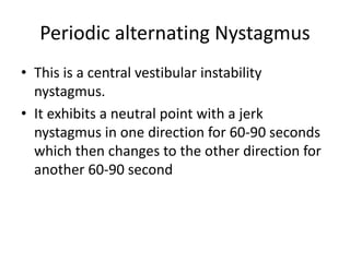 Periodic alternating Nystagmus
• This is a central vestibular instability
nystagmus.
• It exhibits a neutral point with a jerk
nystagmus in one direction for 60-90 seconds
which then changes to the other direction for
another 60-90 second
 