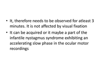 • It, therefore needs to be observed for atleast 3
minutes. It is not affected by visual fixation
• It can be acquired or it maybe a part of the
infantile nystagmus syndrome exhibiting an
accelerating slow phase in the ocular motor
recordings
 