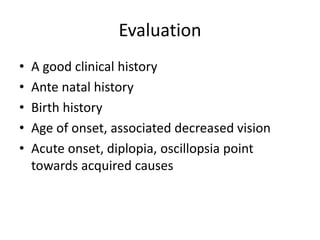 Evaluation
• A good clinical history
• Ante natal history
• Birth history
• Age of onset, associated decreased vision
• Acute onset, diplopia, oscillopsia point
towards acquired causes
 
