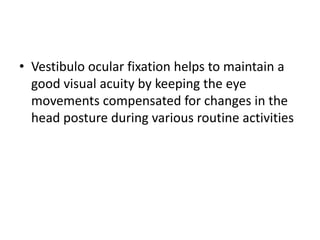 • Vestibulo ocular fixation helps to maintain a
good visual acuity by keeping the eye
movements compensated for changes in the
head posture during various routine activities
 