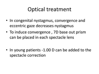 Optical treatment
• In congenital nystagmus, convergence and
eccentric gaze decreases nystagmus
• To induce convergence , 7D base out prism
can be placed in each spectacle lens
• In young patients -1.00 D can be added to the
spectacle correction
 