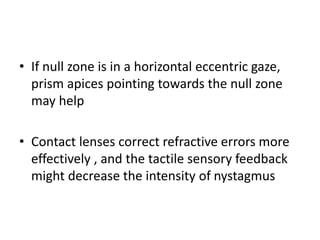• If null zone is in a horizontal eccentric gaze,
prism apices pointing towards the null zone
may help
• Contact lenses correct refractive errors more
effectively , and the tactile sensory feedback
might decrease the intensity of nystagmus
 