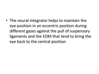 • The neural integrator helps to maintain the
eye position in an eccentric position during
different gazes against the pull of suspensory
ligaments and the EOM that tend to bring the
eye back to the central position
 