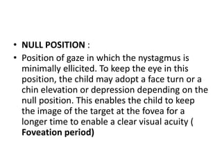 • NULL POSITION :
• Position of gaze in which the nystagmus is
minimally ellicited. To keep the eye in this
position, the child may adopt a face turn or a
chin elevation or depression depending on the
null position. This enables the child to keep
the image of the target at the fovea for a
longer time to enable a clear visual acuity (
Foveation period)
 