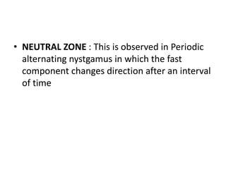 • NEUTRAL ZONE : This is observed in Periodic
alternating nystgamus in which the fast
component changes direction after an interval
of time
 