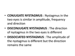 • CONJUGATE NYSTAGMUS : Nystagmus in the
two eyes is similar in amplitude, frequency
and direction
• DISCONJUGATE NYSTAGMUS : The direction
of nystagmus in the two eyes is different
• DISSOCIATED NYSTAGMUS : The amplitude of
the nystagmus is different but the direction
remains the same
 