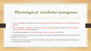 Physiological vestibular nystagmus
• is a jerk nystagmus caused by altered input from the vestibular nuclei to the horizontal gaze
centres.
• The slow phase is initiated by the vestibular nuclei and the fast phase by the brainstem
and frontomesencephalic pathway.
• Vestibular nystagmus may be elicited by caloric stimulation as follows:
○ When cold water is poured into the right ear the patient will develop left jerk nystagmus (i.e.
fast phase to the left).
○ When warm water is poured into the right ear the patient will develop right jerk nystagmus
(i.e. fast phase to the right(.
 