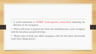 • A useful mnemonic is ‘COWS’ (cold-opposite, warm-same) indicating the
direction of the nystagmus.
○ When cold water is poured into both ears simultaneously, a jerk nystagmus
with the fast phase upwards develops.
○ Warm water in both ears elicits nystagmus with the fast phase downwards
(cold ‘slows things down’).
 