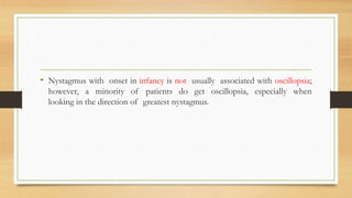 • Nystagmus with onset in infancy is not usually associated with oscillopsia;
however, a minority of patients do get oscillopsia, especially when
looking in the direction of greatest nystagmus.
 