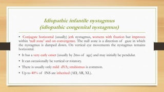 Idiopathic infantile nystagmus
(idiopathic congenital nystagmus)
• Conjugate horizontal (usually) jerk nystagmus, worsens with fixation but improves
within ‘null zone’ and on convergence. The null zone is a direction of gaze in which
the nystagmus is damped down. On vertical eye movements the nystagmus remains
horizontal.
• It has a very early onset (usually by 2mo of age) and may initially be pendular.
• It can occasionally be vertical or rotatory.
• There is usually only mild dVA; strabismus is common.
• Up to 40% of INS are inherited (AD, AR, XL).
 