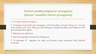 Fusion maldevelopment nystagmus
(latent/ manifest latent nystagmus)
• 2° to poor fusion in infancy.
• Conjugate horizontal jerk nystagmus, with fast phase towards fixing eye, worsens
with occlusion of non- fixing eye and with gaze towards fast phase, but improves with
gaze towards slow phase.
• Null point in adduction.
• head turn typically towards the fixating eye.
• It alternates if opposite eye takes up fixation; often associated with infantile
esotropia.
 