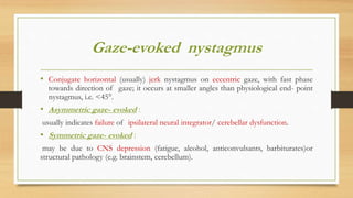 Gaze-evoked nystagmus
• Conjugate horizontal (usually) jerk nystagmus on eccentric gaze, with fast phase
towards direction of gaze; it occurs at smaller angles than physiological end- point
nystagmus, i.e. <45°.
• Asymmetric gaze- evoked :
usually indicates failure of ipsilateral neural integrator/ cerebellar dysfunction.
• Symmetric gaze- evoked :
may be due to CNS depression (fatigue, alcohol, anticonvulsants, barbiturates)or
structural pathology (e.g. brainstem, cerebellum).
 