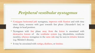 Peripheral vestibular nystagmus
• Conjugate horizontal jerk nystagmus, improves with fixation and with time
since injury, worsens with gaze towards fast phase (Alexander’s law) or
change in head position.
• Nystagmus with fast phase away from the lesion is associated with
destructive lesions of the vestibular system (e.g. labyrinthitis, vestibular
neuritis), whereas nystagmus to the same side may be seen in irritative lesions
(e.g. Ménière’s disease).
• It may be associated with vertigo, deafness, or tinnitus.
 