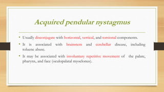Acquired pendular nystagmus
• Usually disconjugate with horizontal, vertical, and torsional components.
• It is associated with brainstem and cerebellar disease, including
toluene abuse.
• It may be associated with involuntary repetitive movement of the palate,
pharynx, and face (oculopalatal myoclonus).
 