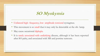 SO Myokymia
• Unilateral high- frequency, low- amplitude torsional nystagmus.
• This movement is so small that it may only be detectable at the slit- lamp.
• May cause occasional diplopia.
• It is rarely associated with underlying disease, although it has been reported
after SO palsy, and associated with MS and pontine tumours.
 