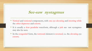 See-saw nystagmus
• Vertical and torsional components, with one eye elevating and intorting while
the other depresses and extorts.
• It is usually a slow pendular waveform, although a jerk see- saw nystagmus
may also be seen.
• In the congenital form, the torsional element is reversed, i.e. the elevating eye
extorts.
 