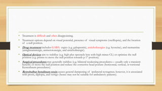 • Treatment is difficult and often disappointing.
• Treatment options depend on visual potential, presence of visual symptoms (oscillopsia), and the location
of a null position.
• Drug treatment includes GABA- ergics (e.g. gabapentin), anticholinergics (e.g. hyoscine), and memantine
(antiglutamatergic, antiserotonergic, and anticholinergic).
• Optical devices aim to stabilize (e.g. high plus spectacle lens with high minus CL) or optimize the null
position (e.g. prisms to move the null position towards p 1° position).
• Surgical procedures may generally stabilize (e.g. bilateral weakening procedures— usually only a transient
benefit) or move the null position and reduce the corrective head posture (horizontal, vertical, or torsional
Kestenbaum procedures).
• Retrobulbar botulinum toxin causes general dampening of ipsilateral nystagmus; however, it is associated
with ptosis, diplopia, and vertigo (hence may not be suitable for ambulatory patients).
 