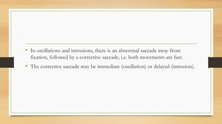 • In oscillations and intrusions, there is an abnormal saccade away from
fixation, followed by a corrective saccade, i.e. both movements are fast.
• The corrective saccade may be immediate (oscillation) or delayed (intrusion).
 