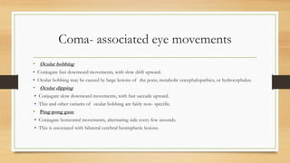 Coma- associated eye movements
• Ocular bobbing
• Conjugate fast downward movements, with slow drift upward.
• Ocular bobbing may be caused by large lesions of the pons, metabolic encephalopathies, or hydrocephalus.
• Ocular dipping
• Conjugate slow downward movements, with fast saccade upward.
• This and other variants of ocular bobbing are fairly non- specific.
• Ping-pong gaze
• Conjugate horizontal movements, alternating side every few seconds.
• This is associated with bilateral cerebral hemispheric lesions.
 