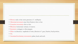 • History: early or late onset; presence of oscillopsia.
• Abnormal movement away from fixation: slow or fast.
• Corrective movement: slow or fast.
• Direction: horizontal, vertical, or rotatory.
• Symmetry: conjugate or disconjugate.
• Effect on direction/ amplitude of: time, direction of gaze, fixation, head position.
• VA.
• Associated involuntary movements: palate, head, and neck.
 