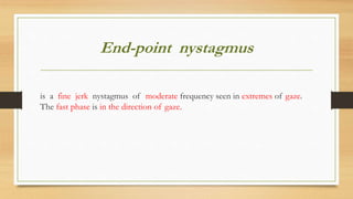 End-point nystagmus
is a fine jerk nystagmus of moderate frequency seen in extremes of gaze.
The fast phase is in the direction of gaze.
 