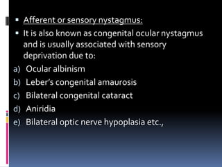  Afferent or sensory nystagmus:
 It is also known as congenital ocular nystagmus
and is usually associated with sensory
deprivation due to:
a) Ocular albinism
b) Leber’s congenital amaurosis
c) Bilateral congenital cataract
d) Aniridia
e) Bilateral optic nerve hypoplasia etc.,
 