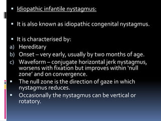  Idiopathic infantile nystagmus:
 It is also known as idiopathic congenital nystagmus.
 It is characterised by:
a) Hereditary
b) Onset – very early, usually by two months of age.
c) Waveform – conjugate horizontal jerk nystagmus,
worsens with fixation but improves within ‘null
zone’ and on convergence.
 The null zone is the direction of gaze in which
nystagmus reduces.
 Occasionally the nystagmus can be vertical or
rotatory.
 