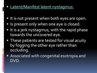  Latent/Manifest latent nystagmus:
 It is not present when both eyes are open.
 Is present only when one eye is closed.
 It is a jerk nystagmus, with the rapid phase
towards the uncovered eye.
 These patients are tested for visual acuity
by fogging the other eye rather than
occluding.
 Associated with congenital esotropia and
DVD.
 
