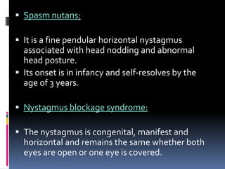  Spasm nutans:
 It is a fine pendular horizontal nystagmus
associated with head nodding and abnormal
head posture.
 Its onset is in infancy and self-resolves by the
age of 3 years.
 Nystagmus blockage syndrome:
 The nystagmus is congenital, manifest and
horizontal and remains the same whether both
eyes are open or one eye is covered.
 