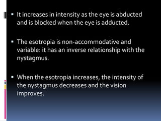  It increases in intensity as the eye is abducted
and is blocked when the eye is adducted.
 The esotropia is non-accommodative and
variable: it has an inverse relationship with the
nystagmus.
 When the esotropia increases, the intensity of
the nystagmus decreases and the vision
improves.
 