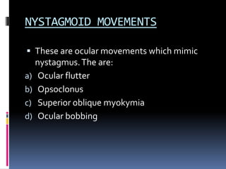 NYSTAGMOID MOVEMENTS
 These are ocular movements which mimic
nystagmus.The are:
a) Ocular flutter
b) Opsoclonus
c) Superior oblique myokymia
d) Ocular bobbing
 