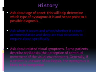 History
 Ask about age of onset: this will help determine
which type of nystagmus it is and hence point to a
possible diagnosis.
 Ask when it occurs and when/whether it ceases -
accommodation and sleep are two occasions to
enquire about specifically.
 Ask about related visual symptoms. Some patients
describe oscillopsia (the perception of continual
movement of the visual environment). Generally, if
a patient is unaware of oscillopsia, the nystagmus is
likely to be congenital.
 