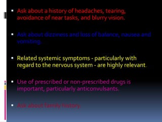  Ask about a history of headaches, tearing,
avoidance of near tasks, and blurry vision.
 Ask about dizziness and loss of balance, nausea and
vomiting.
 Related systemic symptoms - particularly with
regard to the nervous system - are highly relevant.
 Use of prescribed or non-prescribed drugs is
important, particularly anticonvulsants.
 Ask about family history.
 