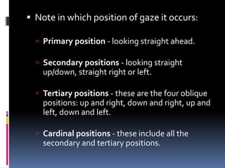  Note in which position of gaze it occurs:
 Primary position - looking straight ahead.
 Secondary positions - looking straight
up/down, straight right or left.
 Tertiary positions - these are the four oblique
positions: up and right, down and right, up and
left, down and left.
 Cardinal positions - these include all the
secondary and tertiary positions.
 
