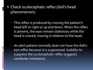  Check oculocephalic reflex (doll's head
phenomenon):
 This reflex is produced by moving the patient's
head left to right or up and down.When the reflex
is present, the eyes remain stationary while the
head is moved, moving in relation to the head.
 An alert patient normally does not have the doll's-
eye reflex because it is suppressed. Inability to
suppress the oculocephalic reflex suggests
vestibular imbalance.
 