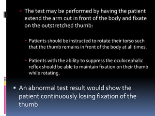  The test may be performed by having the patient
extend the arm out in front of the body and fixate
on the outstretched thumb:
 Patients should be instructed to rotate their torso such
that the thumb remains in front of the body at all times.
 Patients with the ability to suppress the oculocephalic
reflex should be able to maintain fixation on their thumb
while rotating.
 An abnormal test result would show the
patient continuously losing fixation of the
thumb
 